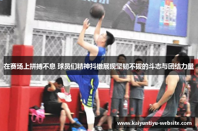 在赛场上拼搏不息 球员们精神抖擞展现坚韧不拔的斗志与团结力量