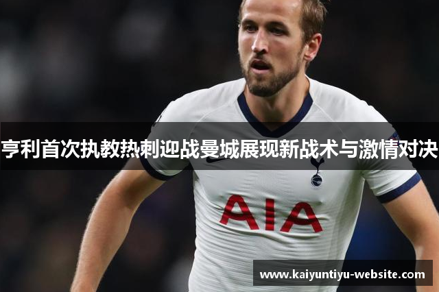 亨利首次执教热刺迎战曼城展现新战术与激情对决