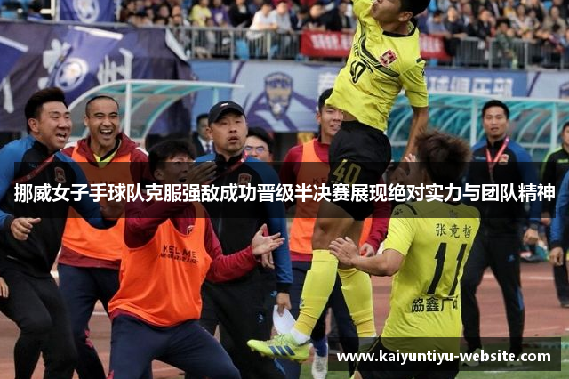 挪威女子手球队克服强敌成功晋级半决赛展现绝对实力与团队精神