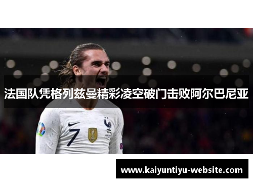 法国队凭格列兹曼精彩凌空破门击败阿尔巴尼亚