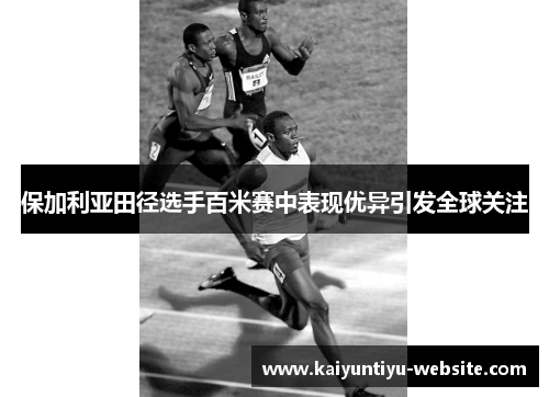 保加利亚田径选手百米赛中表现优异引发全球关注