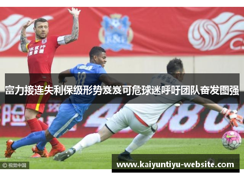 富力接连失利保级形势岌岌可危球迷呼吁团队奋发图强