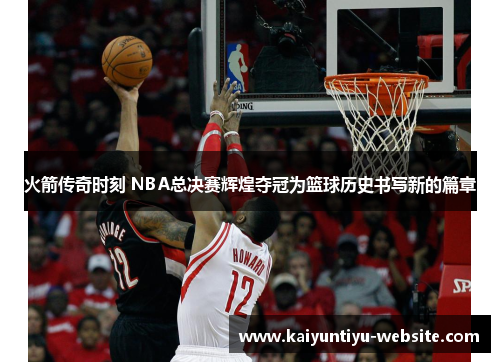 火箭传奇时刻 NBA总决赛辉煌夺冠为篮球历史书写新的篇章