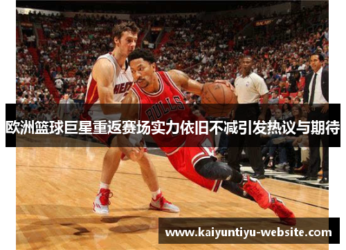 欧洲篮球巨星重返赛场实力依旧不减引发热议与期待