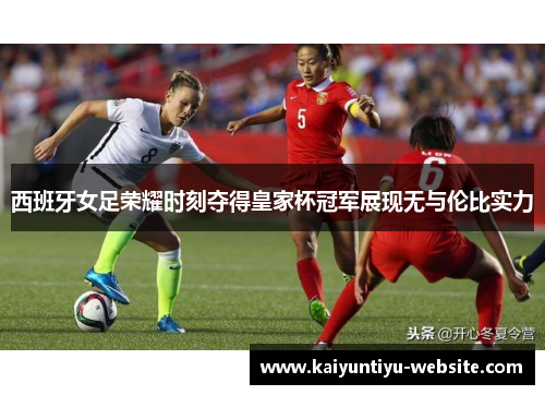 西班牙女足荣耀时刻夺得皇家杯冠军展现无与伦比实力