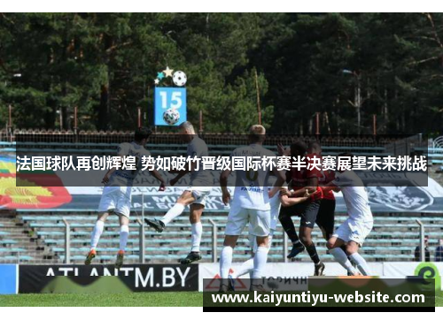 法国球队再创辉煌 势如破竹晋级国际杯赛半决赛展望未来挑战