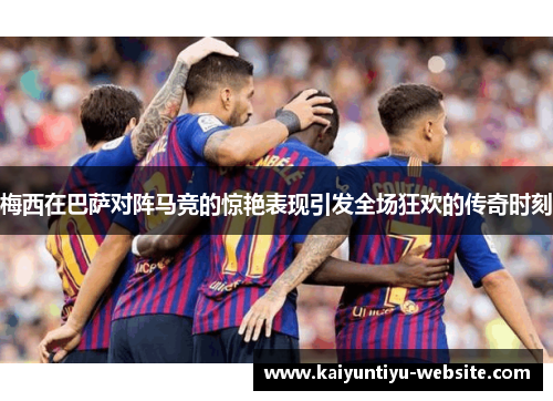 梅西在巴萨对阵马竞的惊艳表现引发全场狂欢的传奇时刻